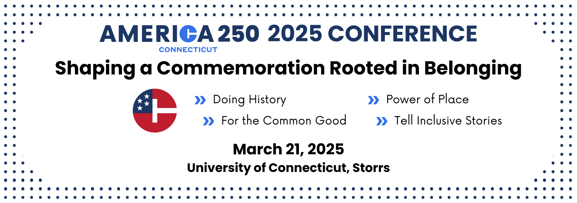 America 250 | CT 2025 Conference: Shaping a Commemoration Rooted in Belonging >Doing History >For the Common Good >Power of Place >Tell Inclusive Stories March 21, 2025 University of Connecticut, Storrs